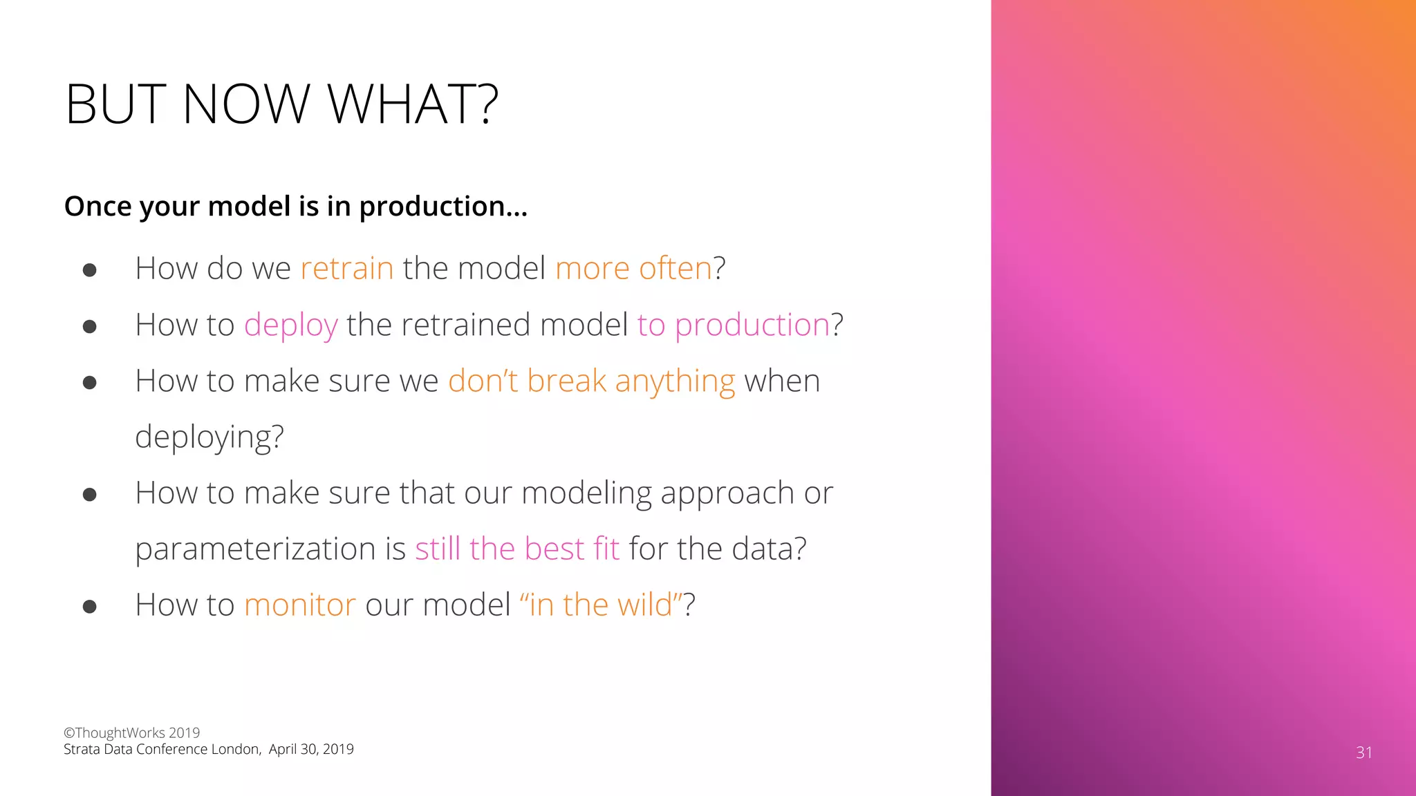 BUT NOW WHAT?
● How do we retrain the model more often?
● How to deploy the retrained model to production?
● How to make sure we don’t break anything when
deploying?
● How to make sure that our modeling approach or
parameterization is still the best ﬁt for the data?
● How to monitor our model “in the wild”?
Once your model is in production...
31
©ThoughtWorks 2019
Strata Data Conference London, April 30, 2019 31
 