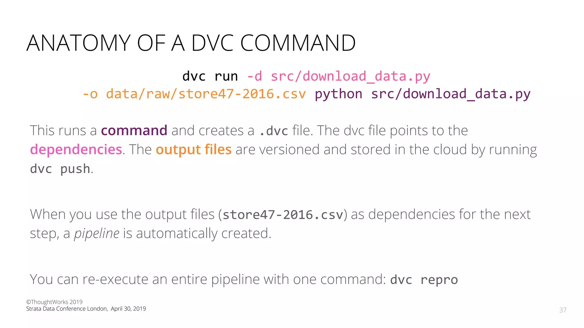 ANATOMY OF A DVC COMMAND
This runs a command and creates a .dvc ﬁle. The dvc ﬁle points to the
dependencies. The output ﬁles are versioned and stored in the cloud by running
dvc push.
When you use the output ﬁles (store47-2016.csv) as dependencies for the next
step, a is automatically created.
You can re-execute an entire pipeline with one command: dvc repro
37
dvc run -d src/download_data.py
-o data/raw/store47-2016.csv python src/download_data.py
©ThoughtWorks 2019
Strata Data Conference London, April 30, 2019 37
 