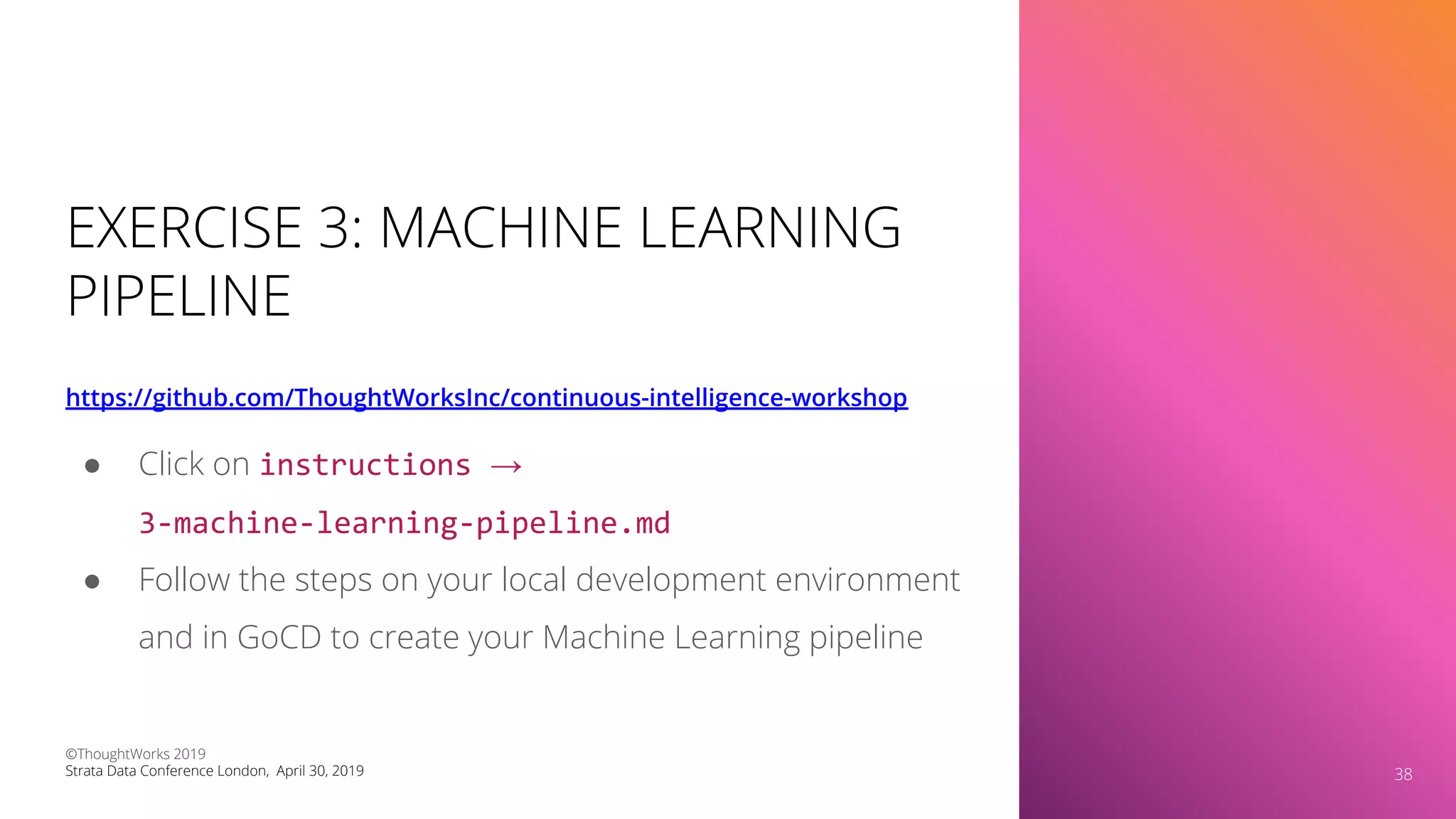 EXERCISE 3: MACHINE LEARNING
PIPELINE
https://github.com/ThoughtWorksInc/continuous-intelligence-workshop
38
● Click on instructions →
3-machine-learning-pipeline.md
● Follow the steps on your local development environment
and in GoCD to create your Machine Learning pipeline
©ThoughtWorks 2019
Strata Data Conference London, April 30, 2019 38
 