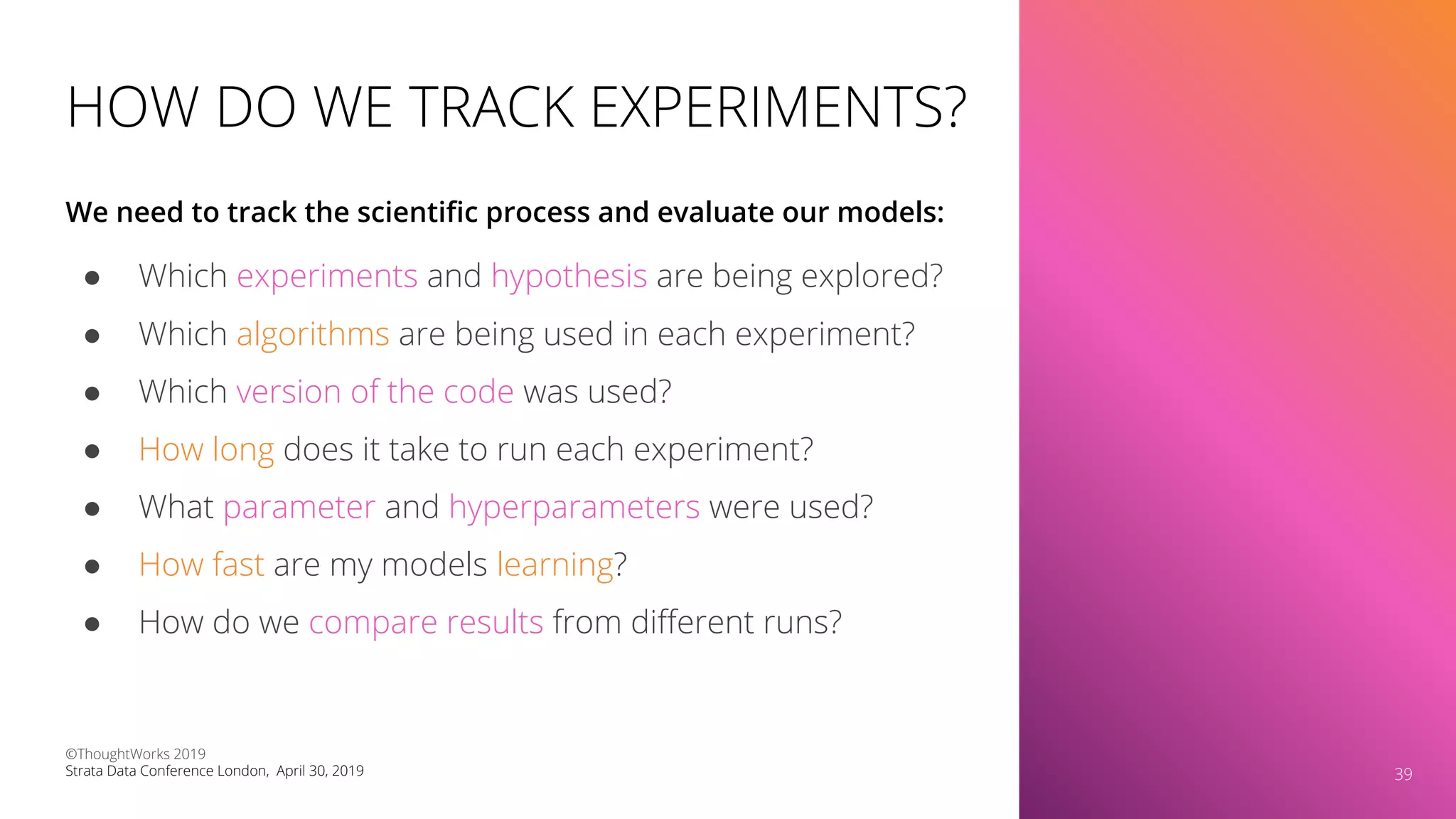 HOW DO WE TRACK EXPERIMENTS?
● Which experiments and hypothesis are being explored?
● Which algorithms are being used in each experiment?
● Which version of the code was used?
● How long does it take to run each experiment?
● What parameter and hyperparameters were used?
● How fast are my models learning?
● How do we compare results from diﬀerent runs?
We need to track the scientiﬁc process and evaluate our models:
39
©ThoughtWorks 2019
Strata Data Conference London, April 30, 2019 39
 