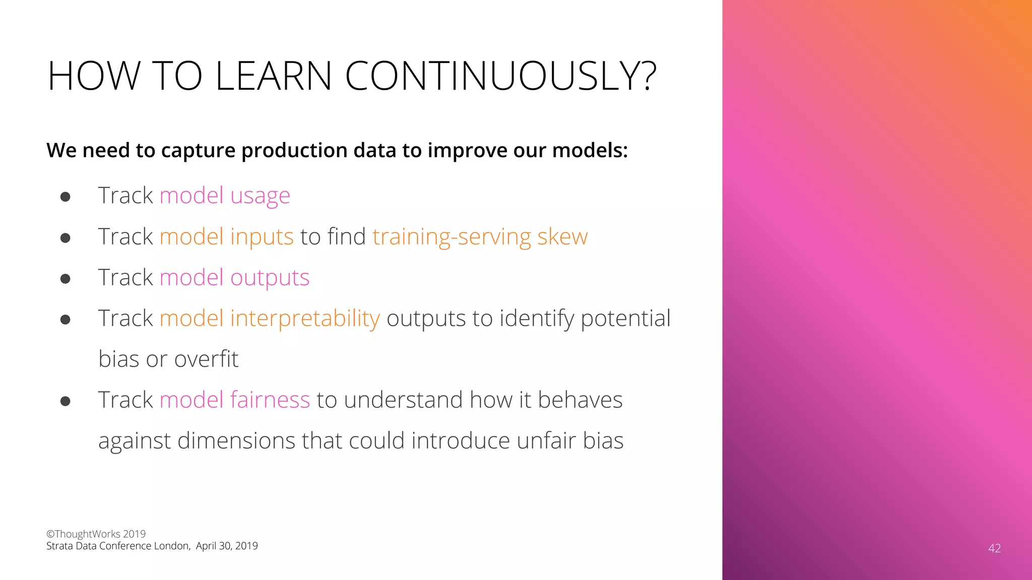 HOW TO LEARN CONTINUOUSLY?
● Track model usage
● Track model inputs to ﬁnd training-serving skew
● Track model outputs
● Track model interpretability outputs to identify potential
bias or overﬁt
● Track model fairness to understand how it behaves
against dimensions that could introduce unfair bias
We need to capture production data to improve our models:
42
©ThoughtWorks 2019
Strata Data Conference London, April 30, 2019 42
 