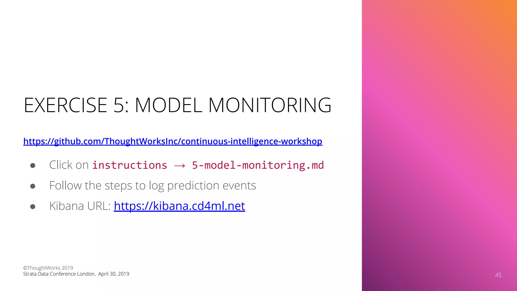 EXERCISE 5: MODEL MONITORING
https://github.com/ThoughtWorksInc/continuous-intelligence-workshop
45
● Click on instructions → 5-model-monitoring.md
● Follow the steps to log prediction events
● Kibana URL: https://kibana.cd4ml.net
©ThoughtWorks 2019
Strata Data Conference London, April 30, 2019 45
 
