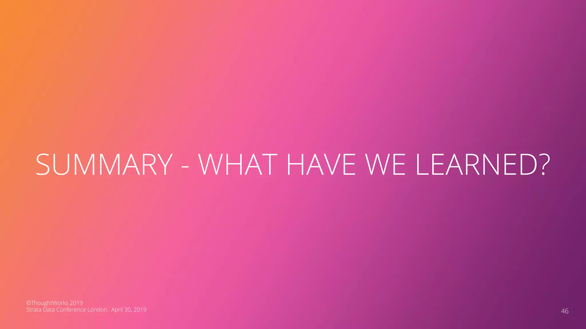 46
SUMMARY - WHAT HAVE WE LEARNED?
©ThoughtWorks 2019
Strata Data Conference London, April 30, 2019
 