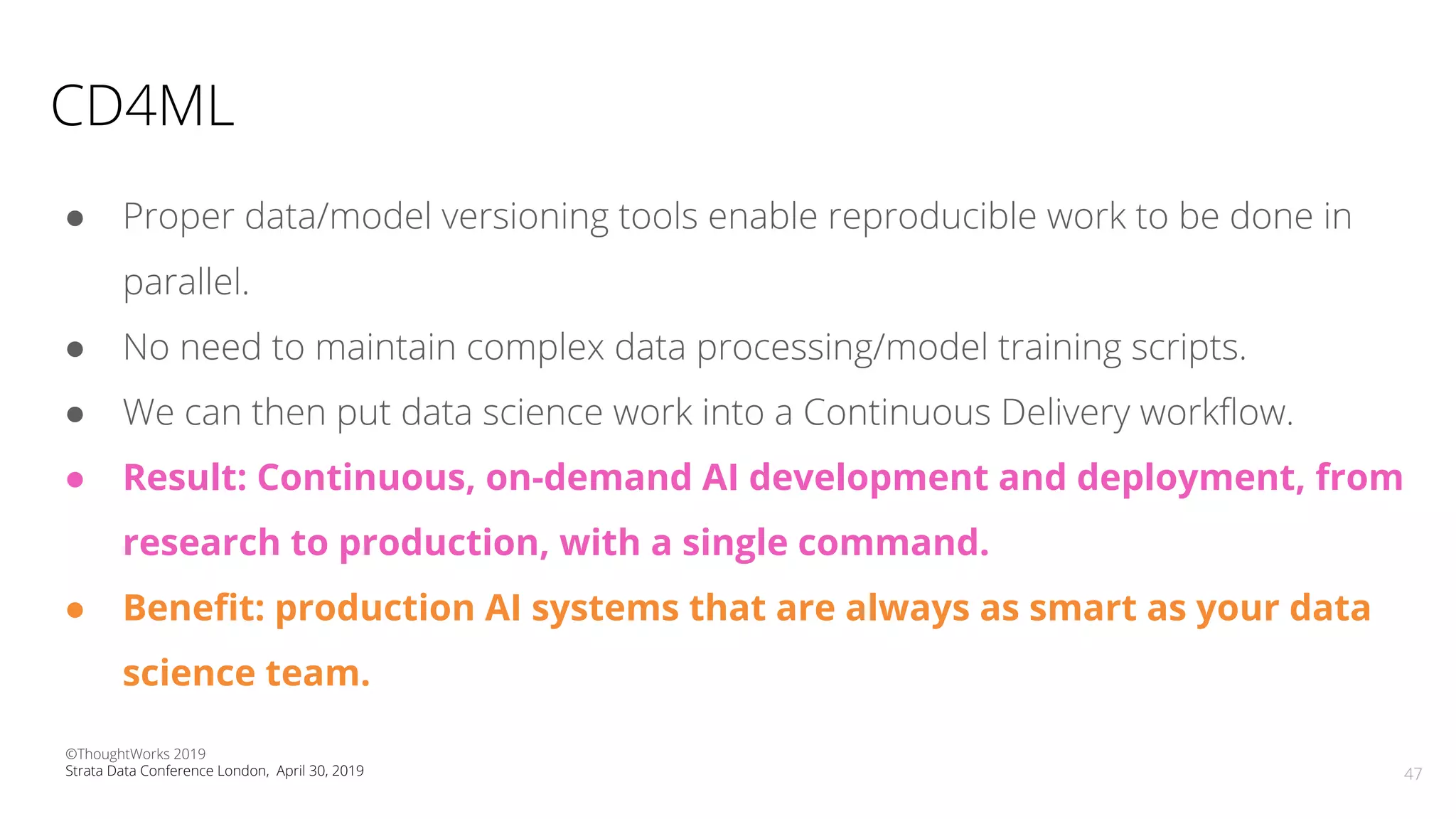 CD4ML
● Proper data/model versioning tools enable reproducible work to be done in
parallel.
● No need to maintain complex data processing/model training scripts.
● We can then put data science work into a Continuous Delivery workﬂow.
● Result: Continuous, on-demand AI development and deployment, from
research to production, with a single command.
● Beneﬁt: production AI systems that are always as smart as your data
science team.
47
©ThoughtWorks 2019
Strata Data Conference London, April 30, 2019
 