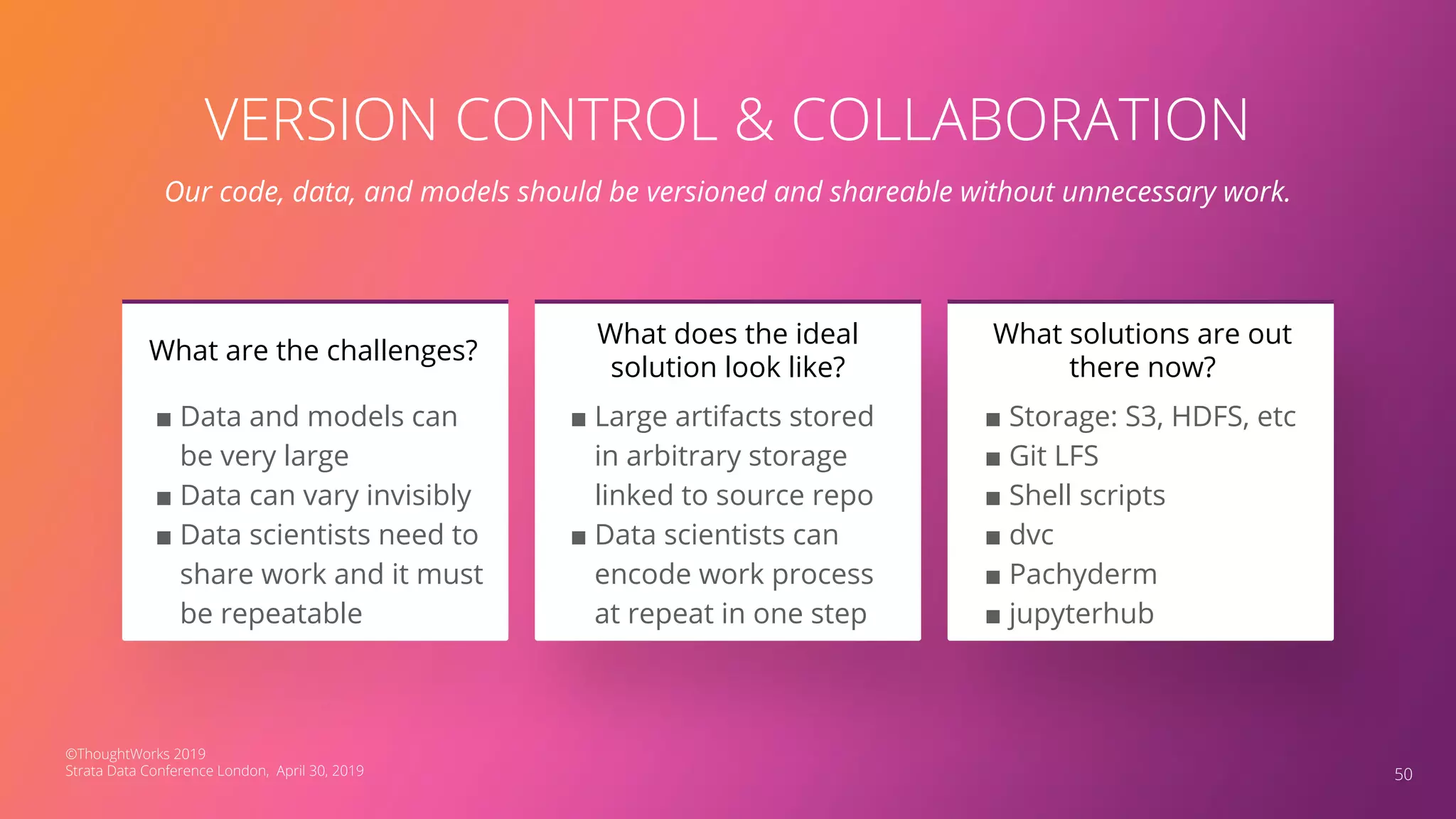 VERSION CONTROL & COLLABORATION
Our code, data, and models should be versioned and shareable without unnecessary work.
■ Data and models can
be very large
■ Data can vary invisibly
■ Data scientists need to
share work and it must
be repeatable
What are the challenges?
50
■ Large artifacts stored
in arbitrary storage
linked to source repo
■ Data scientists can
encode work process
at repeat in one step
What does the ideal
solution look like?
■ Storage: S3, HDFS, etc
■ Git LFS
■ Shell scripts
■ dvc
■ Pachyderm
■ jupyterhub
What solutions are out
there now?
©ThoughtWorks 2019
Strata Data Conference London, April 30, 2019
 