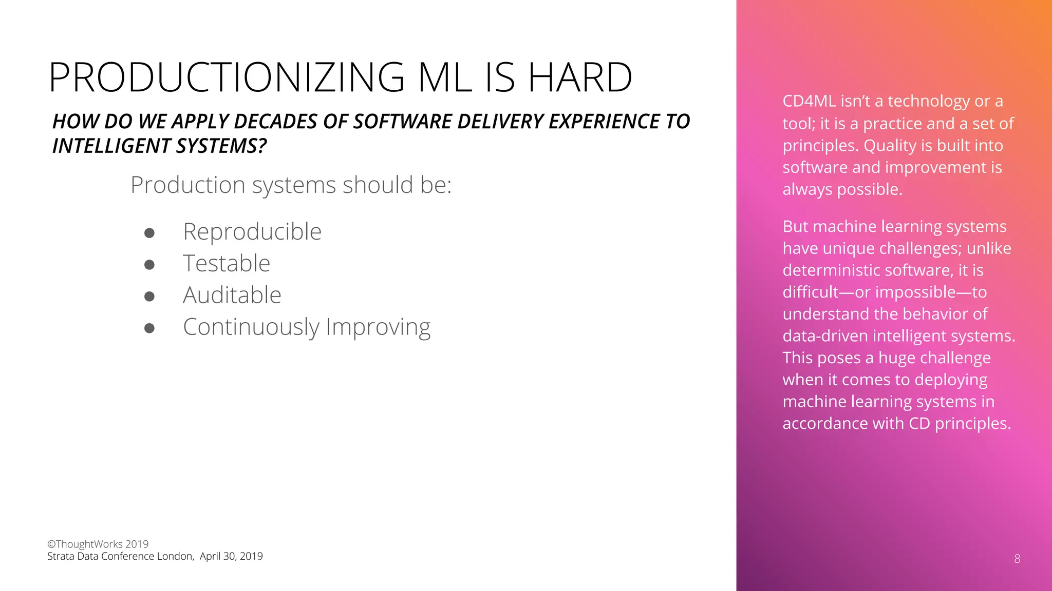 CD4ML isn’t a technology or a
tool; it is a practice and a set of
principles. Quality is built into
software and improvement is
always possible.
But machine learning systems
have unique challenges; unlike
deterministic software, it is
diﬃcult—or impossible—to
understand the behavior of
data-driven intelligent systems.
This poses a huge challenge
when it comes to deploying
machine learning systems in
accordance with CD principles.
8
PRODUCTIONIZING ML IS HARD
Production systems should be:
● Reproducible
● Testable
● Auditable
● Continuously Improving
HOW DO WE APPLY DECADES OF SOFTWARE DELIVERY EXPERIENCE TO
INTELLIGENT SYSTEMS?
©ThoughtWorks 2019
Strata Data Conference London, April 30, 2019
 