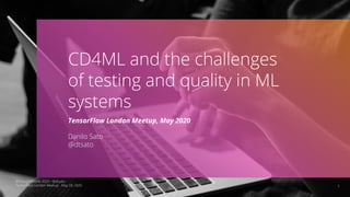 1
CD4ML and the challenges
of testing and quality in ML
systems
TensorFlow London Meetup, May 2020
Danilo Sato
@dtsato
©ThoughtWorks 2020 - @dtsato
TensorFlow London Meetup - May 28, 2020
 