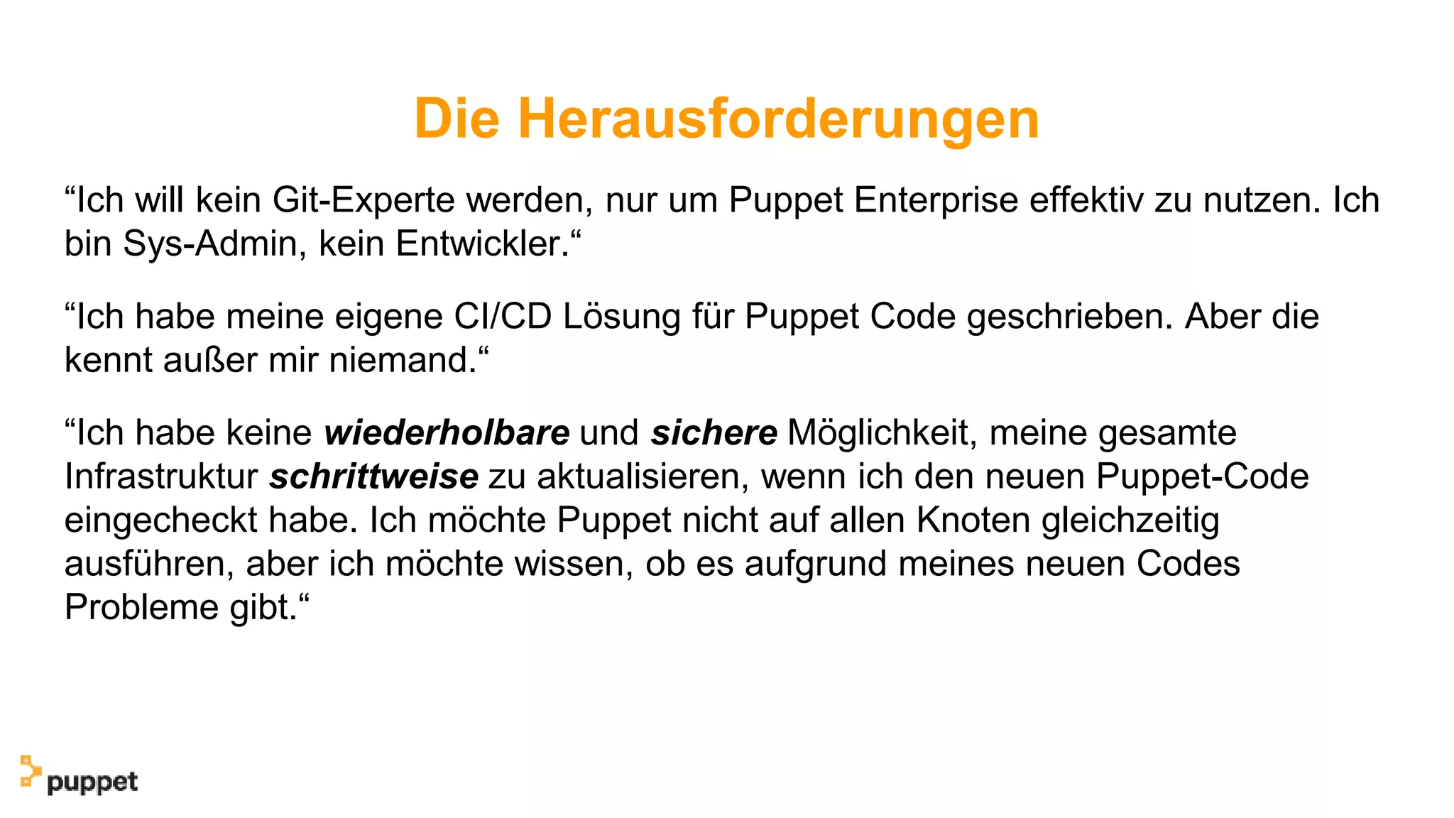 Die Herausforderungen
“Ich will kein Git-Experte werden, nur um Puppet Enterprise effektiv zu nutzen. Ich
bin Sys-Admin, kein Entwickler.“
“Ich habe meine eigene CI/CD Lösung für Puppet Code geschrieben. Aber die
kennt außer mir niemand.“
“Ich habe keine wiederholbare und sichere Möglichkeit, meine gesamte
Infrastruktur schrittweise zu aktualisieren, wenn ich den neuen Puppet-Code
eingecheckt habe. Ich möchte Puppet nicht auf allen Knoten gleichzeitig
ausführen, aber ich möchte wissen, ob es aufgrund meines neuen Codes
Probleme gibt.“
 