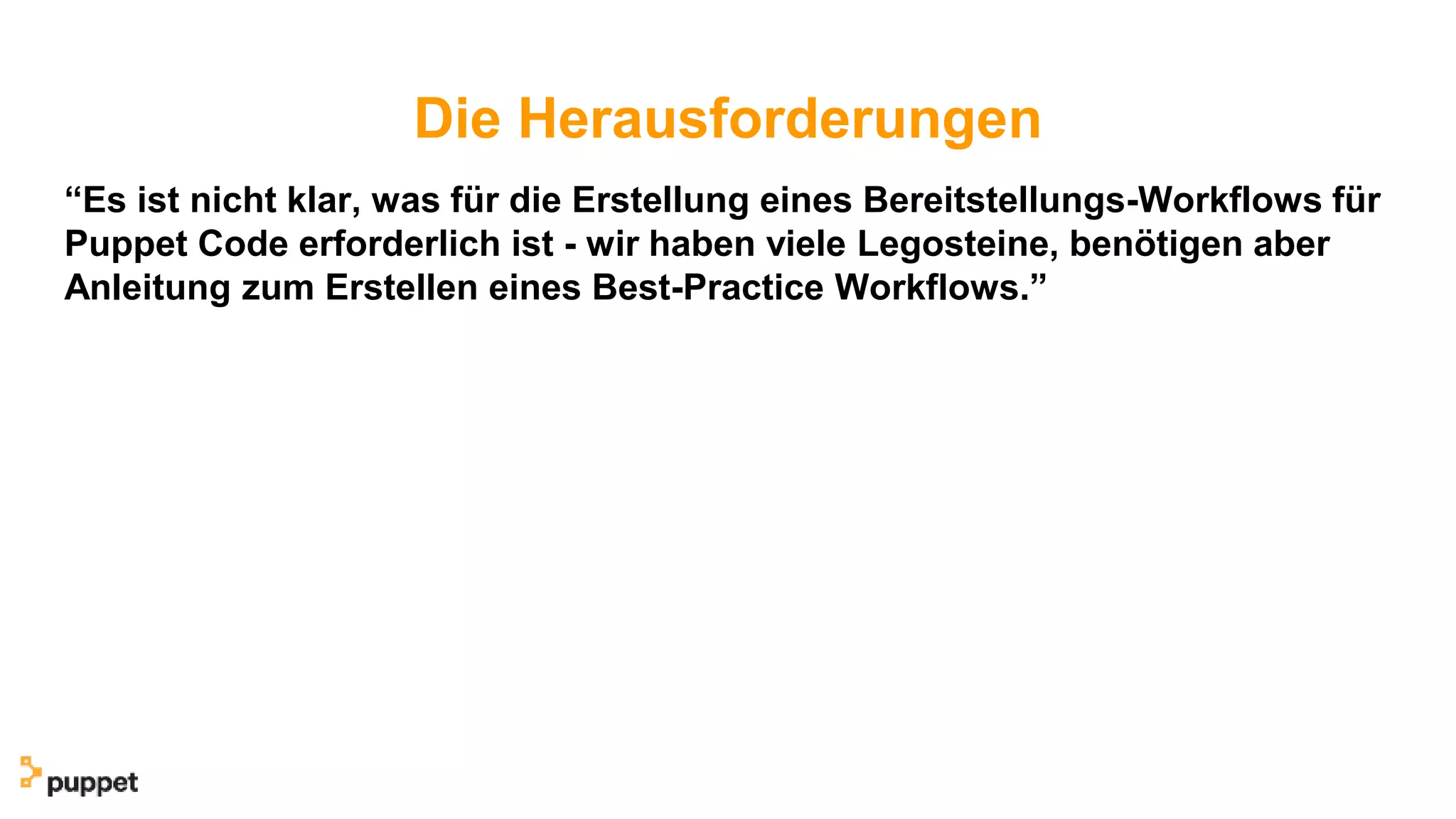 Die Herausforderungen
“Es ist nicht klar, was für die Erstellung eines Bereitstellungs-Workflows für
Puppet Code erforderlich ist - wir haben viele Legosteine, benötigen aber
Anleitung zum Erstellen eines Best-Practice Workflows.”
 