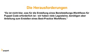 Die Herausforderungen
“Es ist nicht klar, was für die Erstellung eines Bereitstellungs-Workflows für
Puppet Code erforderlich ist - wir haben viele Legosteine, benötigen aber
Anleitung zum Erstellen eines Best-Practice Workflows.”
 