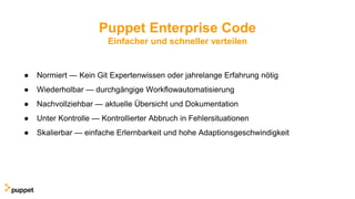 Puppet Enterprise Code
Einfacher und schneller verteilen
● Normiert — Kein Git Expertenwissen oder jahrelange Erfahrung nötig
● Wiederholbar — durchgängige Workflowautomatisierung
● Nachvollziehbar — aktuelle Übersicht und Dokumentation
● Unter Kontrolle — Kontrollierter Abbruch in Fehlersituationen
● Skalierbar — einfache Erlernbarkeit und hohe Adaptionsgeschwindigkeit
 