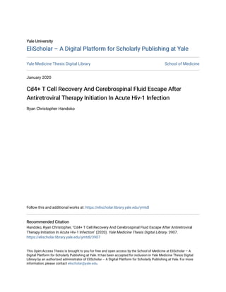 Yale University
Yale University
EliScholar – A Digital Platform for Scholarly Publishing at Yale
EliScholar – A Digital Platform for Scholarly Publishing at Yale
Yale Medicine Thesis Digital Library School of Medicine
January 2020
Cd4+ T Cell Recovery And Cerebrospinal Fluid Escape After
Cd4+ T Cell Recovery And Cerebrospinal Fluid Escape After
Antiretroviral Therapy Initiation In Acute Hiv-1 Infection
Antiretroviral Therapy Initiation In Acute Hiv-1 Infection
Ryan Christopher Handoko
Follow this and additional works at: https://elischolar.library.yale.edu/ymtdl
Recommended Citation
Recommended Citation
Handoko, Ryan Christopher, "Cd4+ T Cell Recovery And Cerebrospinal Fluid Escape After Antiretroviral
Therapy Initiation In Acute Hiv-1 Infection" (2020). Yale Medicine Thesis Digital Library. 3907.
https://elischolar.library.yale.edu/ymtdl/3907
This Open Access Thesis is brought to you for free and open access by the School of Medicine at EliScholar – A
Digital Platform for Scholarly Publishing at Yale. It has been accepted for inclusion in Yale Medicine Thesis Digital
Library by an authorized administrator of EliScholar – A Digital Platform for Scholarly Publishing at Yale. For more
information, please contact elischolar@yale.edu.
 
