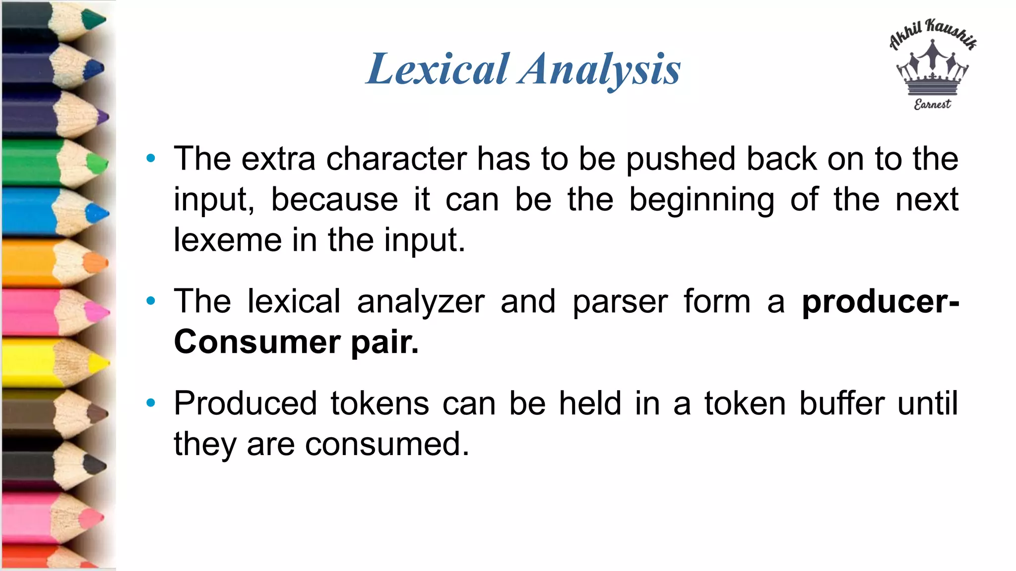 Lexical Analysis
• The extra character has to be pushed back on to the
input, because it can be the beginning of the next
lexeme in the input.
• The lexical analyzer and parser form a producer-
Consumer pair.
• Produced tokens can be held in a token buffer until
they are consumed.
 