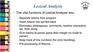 Lexical Analysis
• The vital functions of Lexical Analyzer are:-
– Separate tokens from program
– Insert tokens into symbo...