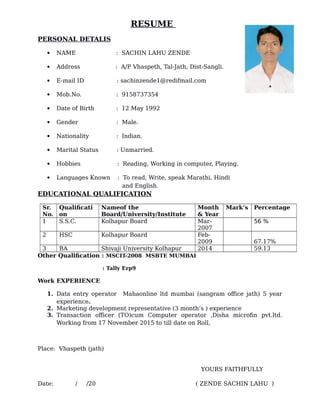 RESUME
PERSONAL DETALIS
 NAME : SACHIN LAHU ZENDE
 Address : A/P Vhaspeth, Tal-Jath, Dist-Sangli.
 E-mail ID : sachinzende1@redifmail.com
 Mob.No. : 9158737354
 Date of Birth : 12 May 1992
 Gender : Male.
 Nationality : Indian.
 Marital Status : Unmarried.
 Hobbies : Reading, Working in computer, Playing.
 Languages Known : To read, Write, speak Marathi, Hindi
and English.
EDUCATIONAL QUALIFICATION
Sr.
No.
Qualificati
on
Nameof the
Board/University/Institute
Month
& Year
Mark’s Percentage
1 S.S.C. Kolhapur Board Mar-
2007
56 %
2 HSC Kolhapur Board Feb-
2009 67.17%
3 BA Shivaji University Kolhapur 2014 59.13
Other Qualification : MSCIT-2008 MSBTE MUMBAI
: Tally Erp9
Work EXPERIENCE
1. Data entry operator Mahaonline ltd mumbai (sangram office jath) 5 year
experience.
2. Marketing development representative (3 month’s ) experience
3. Transaction officer (TO)cum Computer operator ,Disha microfin pvt.ltd.
Working from 17 November 2015 to till date on Roll,
Place: Vhaspeth (jath)
YOURS FAITHFULLY
Date: / /20 ( ZENDE SACHIN LAHU )
 