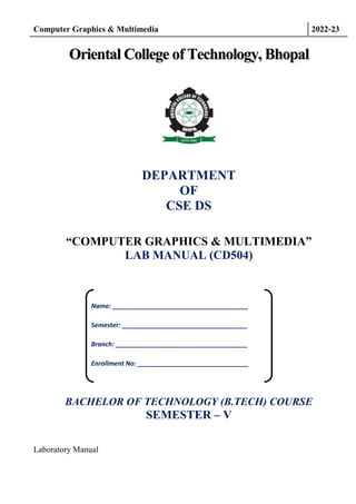 Computer Graphics & Multimedia 2022-23
Laboratory Manual
O
Or
ri
ie
en
nt
ta
al
l C
Co
ol
ll
le
eg
ge
e o
of
f T
Te
ec
ch
hn
no
ol
lo
og
gy
y,
, B
Bh
ho
op
pa
al
l
DEPARTMENT
OF
CSE DS
“COMPUTER GRAPHICS & MULTIMEDIA”
LAB MANUAL (CD504)
BACHELOR OF TECHNOLOGY (B.TECH) COURSE
SEMESTER – V
Name: ______________________________________
Semester: ___________________________________
Branch: _____________________________________
Enrollment No: _______________________________
 