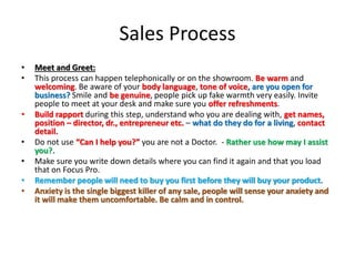 Sales Process
• Meet and Greet:
• This process can happen telephonically or on the showroom. Be warm and
welcoming. Be aware of your body language, tone of voice, are you open for
business? Smile and be genuine, people pick up fake warmth very easily. Invite
people to meet at your desk and make sure you offer refreshments.
• Build rapport during this step, understand who you are dealing with, get names,
position – director, dr., entrepreneur etc. – what do they do for a living, contact
detail.
• Do not use “Can I help you?” you are not a Doctor. - Rather use how may I assist
you?.
• Make sure you write down details where you can find it again and that you load
that on Focus Pro.
• Remember people will need to buy you first before they will buy your product.
• Anxiety is the single biggest killer of any sale, people will sense your anxiety and
it will make them uncomfortable. Be calm and in control.
 