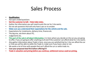 Sales Process
• Qualification:
• Ask open ended questions
• Get the customer to talk – listen take notes.
• Gather the information you will need to pick the car he / she wants.
• Do not ask questions that will only have a yes or no answer.
• Make sure you understand their expectations for the vehicle and the sale.
• Expectations for instalments, delivery time, finance etc.
• The big one, ask them about ITC,
• Judgements etc.
• This part of the sale is all about information, it is here where you decide on the car you are going
to offer, if you are going to offer anything at all and if the customer can afford what he / she wants.
• Also gather information about Trade in here, once you are satisfied that he / she can afford the car
or that you will be able to settle the Trade In, make sure if you have a deal or not.
• We waste a lot of time with people that can’t afford the car or settle trade ins.
• Cost your proposed deal first before offering!!!!
• Trade in valuation and pricing before you continue, settlement versus used car pricing.
 