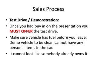 Sales Process
• Test Drive / Demonstration:
• Once you had buy in on the presentation you
MUST OFFER the test drive.
• Make sure vehicle has fuel before you leave.
Demo vehicle to be clean cannot have any
personal items in the car.
• It cannot look like somebody already owns it.
 
