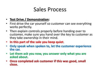 Sales Process
• Test Drive / Demonstration:
• First drive the car yourself so customer can see everything
works perfectly.
• Then explain controls properly before handing over to
customer, make sure you hand over the key to customer as
they take ownership in their mind.
• In this part of the sale you keep quiet.
• Only speak when spoken to, let the customer experience
the car.
• Let them ask you now, you answer only what you are
asked about.
• Once completed ask customer if this was good, small
close.
 