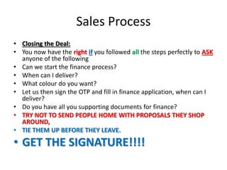 Sales Process
• Closing the Deal:
• You now have the right if you followed all the steps perfectly to ASK
anyone of the following
• Can we start the finance process?
• When can I deliver?
• What colour do you want?
• Let us then sign the OTP and fill in finance application, when can I
deliver?
• Do you have all you supporting documents for finance?
• TRY NOT TO SEND PEOPLE HOME WITH PROPOSALS THEY SHOP
AROUND,
• TIE THEM UP BEFORE THEY LEAVE.
• GET THE SIGNATURE!!!!
 