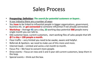 Sales Process
• Prospecting- Definition: The search for potential customers or buyers .
• In our industry there are a number of ways:
• You have to be linked to influential people in bigger organisations, government,
business etc. or get connected to someone influential if not already connected.
• Workshop – Average 45 cars a day, 20 working days potential 900 people every
single month you can talk to.
• Old customer base, current customers, start working files of sales people that left
@ 5 a day = 100 people a month.
• Floor traffic – very limited you need to be awake, aware and helpful.
• Referrals & Spotters- we need to make use of this more and more.
• Internet leads – Limited and varies a lot month to month.
• Focus Pro – We have to convert more people.
• Drive events – Focus on new and 2 and 3 year old current customers, keep them in
the loop.
• Special events – think out the box.
 