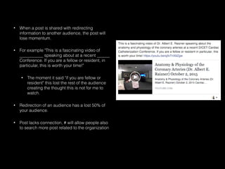 • When a post is shared with redirecting
information to another audience, the post will
lose momentum.
• For example "This is a fascinating video of
___________ speaking about at a recent ______
Conference. If you are a fellow or resident, in
particular, this is worth your time!"
• The moment it said "if you are fellow or
resident" this lost the rest of the audience
creating the thought this is not for me to
watch.
• Redirection of an audience has a lost 50% of
your audience.
• Post lacks connection, # will allow people also
to search more post related to the organization
 