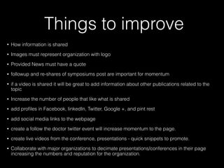 Things to improve
• How information is shared
• Images must represent organization with logo
• Provided News must have a quote
• followup and re-shares of symposiums post are important for momentum
• if a video is shared it will be great to add information about other publications related to the
topic
• Increase the number of people that like what is shared
• add proﬁles in Facebook, linkedIn, Twitter, Google +, and pint rest
• add social media links to the webpage
• create a follow the doctor twitter event will increase momentum to the page.
• create live videos from the conference, presentations - quick snippets to promote.
• Collaborate with major organizations to decimate presentations/conferences in their page
increasing the numbers and reputation for the organization.
 