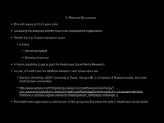 To Measure My success
• This will require a 3 to 5 years plan
• Reviewing the analytics and the how it has impacted the organization
• Review the 3 to 5 years reputation score.
• surveys
• Service provided
• Delivery of service
• A future possibility to get a grant for Healthcare Social Media Research
• Be part of Healthcare Social Media Research with Universities like
• Stanford University, UCSF, University of Texas, Harvard,BYU, University of Massachusetts, and other
world renown universities.
• http://www.symplur.com/blog/doing-research-in-healthcare-social-media/?
utm_source=symplur&utm_medium=healthcareHashtagsConferences&utm_campaign=stanford-
medicine-x-symplur-signals-research-challenge&utm_campaign=message_2
• The healthcare organization could be part of the group that Connects the dots in healthcare social media
 