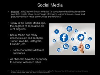 • Today in the Social Media age,
the degrees of separation are
4.74 degrees.
• Social Media has many
channels such as Facebook,
Twitter, Youtube, Instagram,
LinkedIn, etc.
• Each channel has different
audiences.
• All channels have the capability
to connect with each other.
Social Media
• Bueltner (2015) deﬁnes Social media as “a computer-mediated tool that allow
people to create, share or exchange information, career interests, ideas, and
pictures/videos in virtual communities and networks.”
• Buettner, R. (2016). Getting a Job via Career-oriented Social Networking Sites: The Weakness of Ties. 49th Annual Hawaii International Conference
on System Sciences. Kauai, Hawaii: IEEE. doi:10.13140/RG.2.1.3249.2241.
 