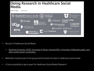 • Be part of Healthcare Social Media
• Stanford University, UCSF, University of Texas, Harvard,BYU, University of Massachusetts, and
other world renown universities.
• Methodist could be part of the group that Connects the dots in healthcare social media
• A future possibility to get a grant for Healthcare Social Media Research
 