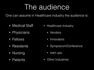 The audience
• Medical Staff
• Physicians
• Fellows
• Residents
• Nursing
• Patients
• Healthcare Industry
• Vendors
• Innovators
• Symposium/Conference
• start ups
• Other Industries
One can assume in Healthcare industry the audience is:
 