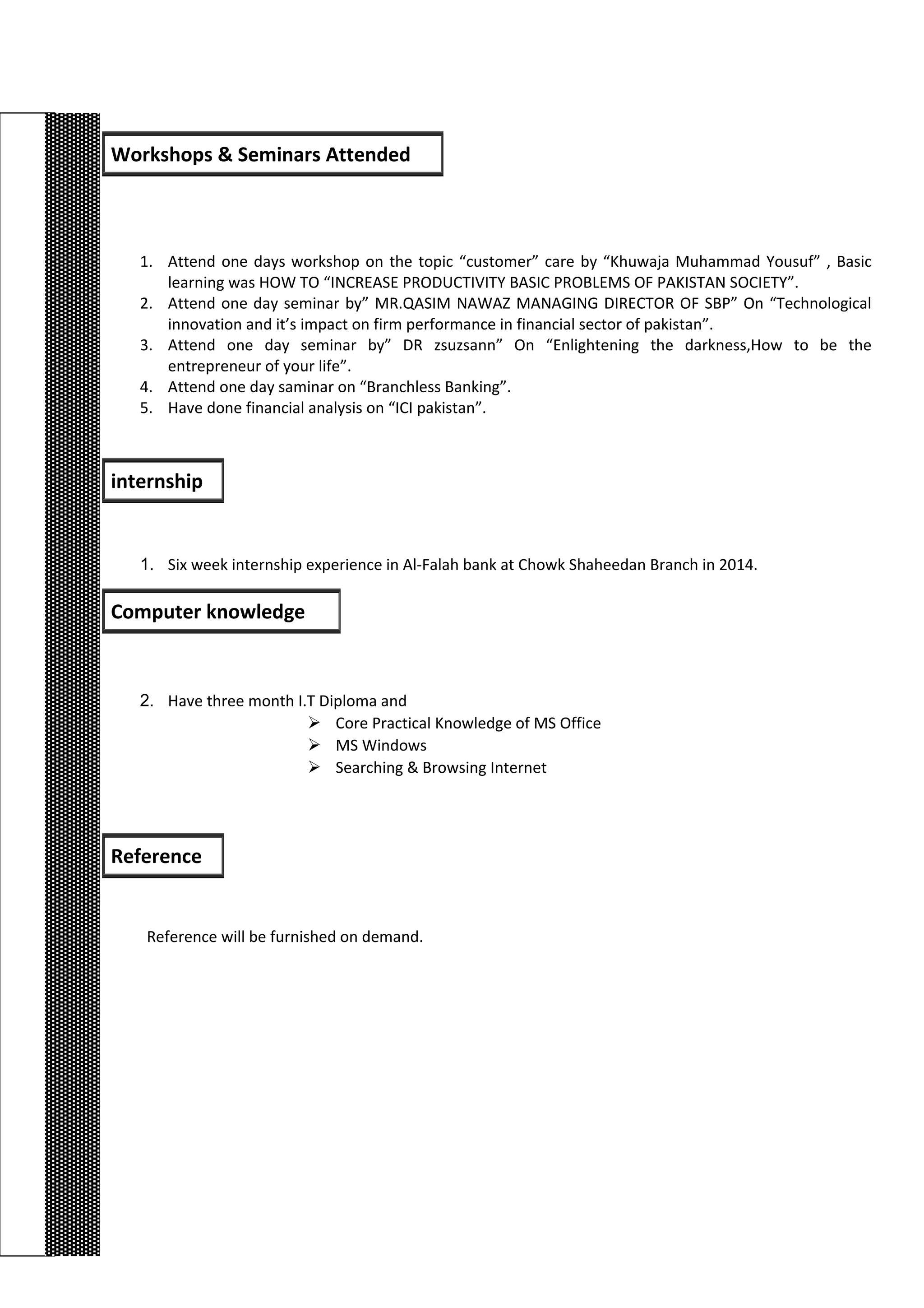 1. Attend one days workshop on the topic “customer” care by “Khuwaja Muhammad Yousuf” , Basic
learning was HOW TO “INCREASE PRODUCTIVITY BASIC PROBLEMS OF PAKISTAN SOCIETY”.
2. Attend one day seminar by” MR.QASIM NAWAZ MANAGING DIRECTOR OF SBP” On “Technological
innovation and it’s impact on firm performance in financial sector of pakistan”.
3. Attend one day seminar by” DR zsuzsann” On “Enlightening the darkness,How to be the
entrepreneur of your life”.
4. Attend one day saminar on “Branchless Banking”.
5. Have done financial analysis on “ICI pakistan”.
1. Six week internship experience in Al-Falah bank at Chowk Shaheedan Branch in 2014.
2. Have three month I.T Diploma and
 Core Practical Knowledge of MS Office
 MS Windows
 Searching & Browsing Internet
Reference will be furnished on demand.
Workshops & Seminars Attended
internship
Computer knowledge
Reference
 
