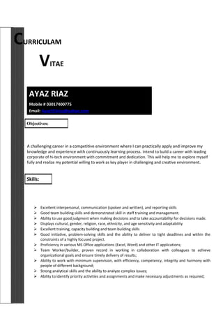 CURRICULAM
VITAE
AYAZ RIAZ
Mobile # 03017400775
Email: Ayaz555riaz@yahoo.com
A challenging career in a competitive environment where I can practically apply and improve my
knowledge and experience with continuously learning process. Intend to build a career with leading
corporate of hi-tech environment with commitment and dedication. This will help me to explore myself
fully and realize my potential willing to work as key player in challenging and creative environment.
 Excellent interpersonal, communication (spoken and written), and reporting skills
 Good team building skills and demonstrated skill in staff training and management.
 Ability to use good judgment when making decisions and to take accountability for decisions made.
 Displays cultural, gender, religion, race, ethnicity, and age sensitivity and adaptability
 Excellent training, capacity building and team building skills
 Good initiative, problem-solving skills and the ability to deliver to tight deadlines and within the
constraints of a highly focused project.
 Proficiency in various MS Office applications (Excel, Word) and other IT applications;
 Team Worker/builder, proven record in working in collaboration with colleagues to achieve
organizational goals and ensure timely delivery of results;
 Ability to work with minimum supervision, with efficiency, competency, integrity and harmony with
people of different background;
 Strong analytical skills and the ability to analyze complex issues;
 Ability to identify priority activities and assignments and make necessary adjustments as required;
Objectives:
Skills:
 