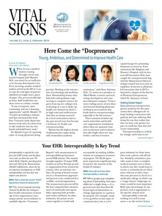 volume 21, issue 2, february 2016
Here Come the “Docpreneurs”
Young, Ambitious, and Determined to Improve Health Care
BY VICKI RITTERBAND
VITAL SIGNS STAFF WRITER
W
hen he was a medical
student rotating
through a local com-
munity hospital, Josh Mandel,
M.D., was struck by an inefficien-
cy he became determined to fix.
Every morning, another medical
student arrived at the ED at 5 a.m.
to copy the vital signs of patients
admitted overnight onto a piece
of paper. The process would take
an hour. Staff would then use
those notes to conduct rounds.
“It was error-prone, time-
consuming, and not a learning
opportunity,” said Dr. Mandel, 33.
“I ended up building a software
tool that automated the work
flow. I learned a little about how
systems work and a lot about how
to take medicine into my own
hands and build better tools.”
Dr. Mandel is part of a growing
cadre of young physicians doing
just that. Working at the intersec-
tion of technology and medicine,
these 30-something former whiz
kids with undergraduate engi-
neering or computer science de-
grees from top tier colleges view
technology as a way to shake up
health care business as usual —
its high costs and inefficiencies.
And they are being nurtured
by a local environment that in
the past several years has become
a hothouse for health care
­entrepreneurship.
“Boston has the highest density
of physicians per capita along
with tremendous academic
institutions,” said Omar Amirana,
M.D., 51, senior vice president at
Allied Minds, a science and tech-
nology development and com-
mercialization company. “It has a
never ending source of new ideas
and forward thinking physicians
working in an ecosystem that
lends itself to entrepreneurship,
especially in the life sciences.”
That ecosystem includes top
notch universities and health
care organizations; hackathons
where ideas are spawned; busi-
ness accelerators and incubators
that take bright ideas one step
further; and lots of venture
capital hungry for promising
businesses to invest in. Even
­institutions like Brigham and
Women’s Hospital, with its two-
year-old Innovation Hub, have
caught the entrepreneurial bug.
And the Massachusetts Biotech-
nology Council has seen such an
explosion of interest in physician-
led innovation that in 2013 it
launched a chapter of the Society
of Physician Entrepreneurs,
which Dr. Amirana co-chairs.
Seeking Greater Impact
Many physician-entrepreneurs
pursue medicine for the same
reason their colleagues do: to
forge healing connections with
patients and ease suffering. But
along the way they realize that
they can have a far greater im-
pact on medicine than that one-
to-one relationship.
“Entrepreneurship is a vehicle
for change, and I want to see
continued on page 2
Your EHR: Interoperability Is Key Trend
Interoperability is expected be a key
­focus for EHR systems and the physi-
cians who use them this year. We
asked Micky Tripathi, founding presi-
dent and CEO of the Massachusetts
eHealth Collaborative, about the lat-
est important developments on EHR
interoperability and how they may
­impact your practice.
MMS: Tell us what the recent “KLAS”
agreement means for physicians?
MT: The recent summit meeting
(hosted by KLAS, the indepen-
dent health information technol-
ogy review organization) was a
unique private sector initiative to
establish objective “Consumer
Reports” style measurements of
interoperability performance
across EHR systems. The summit
brought together 10 major EHR
vendors as well as 30 large provid-
er organizations from around the
country. Over an intensive two
days, the group achieved consen-
sus on a measurement approach
and process to be conducted by a
credible, neutral organization.
The measurement process will be
the first comprehensive measure-
ment of nationwide interopera-
bility capturing both provider
and vendor attributes. In other
industries, the private sector
comes together to hold itself
accountable by working collabo-
ratively on transparent measures
of progress. The KLAS agree-
ment represents a significant step
forward in the maturity of the
health IT industry.
MMS: How will we know when
interoperability is working?
MT: When people stop complain-
ing about it! Just joking. Interoper-
ability isn’t a single thing — it’s a
general term that describes dif-
ferent types of information ex-
change appropriate to a particu-
lar purpose. For example, email
is very good for certain types of
communication, but is a very
poor substitute for those times
when only a phone call will suf-
fice. Similarly, sometimes a pro-
vider wants to have a complete
medical summary sent to them,
in which case they would want to
receive a continuity-of-care docu-
ment, whereas at other times
they may just want to check on a
medication allergy, in which case
a “magic button” single-sign on
viewer would be most important.
Both types of exchange are im-
portant, each is appropriate to
the specific clinical need.
Interoperability is already
working very well in some
areas — as (the science fiction
continued on page 5
Josh Mandel, M.D. Craig Monsen, M.D.YiDingYu, M.D. Jennifer Joe, M.D.
 