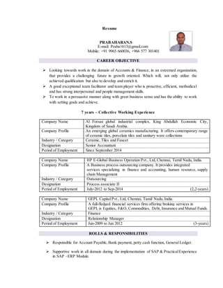 Resume
PRABAHARAN.S
E-mail: Praba1613@gmail.com
Mobile: +91 9965 660036, +966 577 301401
CAREER OBJECTIVE
 Looking towards work in the domain of Accounts & Finance, in an esteemed organization,
that provides a challenging future in growth oriented. Which will, not only utilize the
achieved qualification but also to develop and enrich it.
 A good exceptional team facilitator and team player who is proactive, efficient, methodical
and has strong interpersonal and people management skills.
 To work in a persuasive manner along with great business sense and has the ability to work
with setting goals and achieve.
7 years – Collective Working Experience
Company Name Al Forsan global industrial complex, King Abdullah Economic City,
Kingdom of Saudi Arabia.
Company Profile An emerging global ceramics manufacturing. It offers contemporary range
of ceramic tiles, porcelain tiles and sanitary ware collections
Industry / Category Ceramic, Tiles and Faucet
Designation Senior Accountant
Period of Employment Since September 2014
Company Name HP E-Global Business Operation Pvt., Ltd, Chennai, Tamil Nadu, India.
Company Profile A Business process outsourcing company. It provides integrated
services specializing in finance and accounting, human resource, supply
chain Management
Industry / Category Outsourcing
Designation Process associate II
Period of Employment July-2012 to Sep-2014 (2.2-years)
Company Name GEPL Capital Pvt., Ltd, Chennai, Tamil Nadu, India.
Company Profile A full-fledged financial services firm offering broking services in
GEPL is Equities, F&O, Commodities, Debt, Insurance and Mutual Funds.
Industry / Category Finance
Designation Relationship Manager
Period of Employment Jun-2009 to Jun 2012 (3-years)
ROLLS & RESPONSIBILITIES
 Responsible for Account Payable, Bank payment, petty cash function, General Ledger.
 Supportive work in all domain during the implementation of SAP & PracticalExperience
in SAP –ERP Module.
 