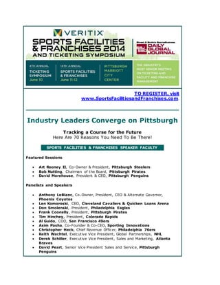 TO REGISTER, visit
www.SportsFacilitiesandFranchises.com.
Industry Leaders Converge on Pittsburgh
Tracking a Course for the Future
Here Are 70 Reasons You Need To Be There!
SPORTS FACILITIES & FRANCHISES SPEAKER FACULTY
Featured Sessions
 Art Rooney II, Co-Owner & President, Pittsburgh Steelers
 Bob Nutting, Chairman of the Board, Pittsburgh Pirates
 David Morehouse, President & CEO, Pittsburgh Penguins
Panelists and Speakers
 Anthony LeBlanc, Co-Owner, President, CEO & Alternate Governor,
Phoenix Coyotes
 Len Komoroski, CEO, Cleveland Cavaliers & Quicken Loans Arena
 Don Smolenski, President, Philadelphia Eagles
 Frank Coonelly, President, Pittsburgh Pirates
 Tim Hinchey, President, Colorado Rapids
 Al Guido, COO, San Francisco 49ers
 Asim Pasha, Co-Founder & Co-CEO, Sporting Innovations
 Christopher Heck, Chief Revenue Officer, Philadelphia 76ers
 Keith Wachtel, Executive Vice President, Global Partnerships, NHL
 Derek Schiller, Executive Vice President, Sales and Marketing, Atlanta
Braves
 David Peart, Senior Vice President Sales and Service, Pittsburgh
Penguins
 