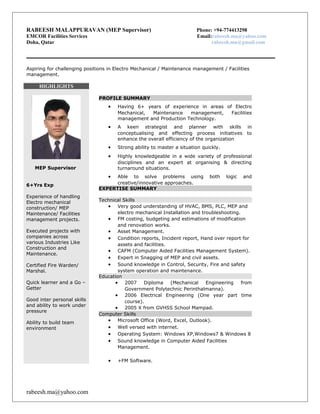RABEESH MALAPPURAVAN (MEP Supervisor) Phone: +94-774413298 
EMCOR Facilities Services Email:rabeesh.ma@yahoo.com 
Doha, Qatar rabeesh.ma@gmail.com 
Aspiring for challenging positions in Electro Mechanical / Maintenance management / Facilities 
management. 
HIGHLIGHTS 
MEP Supervisor 
6+Yrs Exp 
Experience of handling 
Electro mechanical 
construction/ MEP 
Maintenance/ Facilities 
management projects. 
Executed projects with 
companies across 
various Industries Like 
Construction and 
Maintenance. 
Certified Fire Warden/ 
Marshal. 
Quick learner and a Go – 
Getter 
Good inter personal skills 
and ability to work under 
pressure 
Ability to build team 
environment 
PROFILE SUMMARY 
· Having 6+ years of experience in areas of Electro 
Mechanical, Maintenance management, Facilities 
management and Production Technology. 
· A keen strategist and planner with skills in 
conceptualising and effecting process initiatives to 
enhance the overall efficiency of the organization 
· Strong ability to master a situation quickly. 
· Highly knowledgeable in a wide variety of professional 
disciplines and an expert at organising & directing 
turnaround situations. 
· Able to solve problems using both logic and 
creative/innovative approaches. 
EXPERTISE SUMMARY 
Technical Skills 
· Very good understanding of HVAC, BMS, PLC, MEP and 
electro mechanical Installation and troubleshooting. 
· FM costing, budgeting and estimations of modification 
and renovation works. 
· Asset Management. 
· Condition reports, Incident report, Hand over report for 
assets and facilities. 
· CAFM (Computer Aided Facilities Management System). 
· Expert in Snagging of MEP and civil assets. 
· Sound knowledge in Control, Security, Fire and safety 
system operation and maintenance. 
Education 
· 2007 Diploma (Mechanical Engineering from 
Government Polytechnic Perinthalmanna). 
· 2006 Electrical Engineering (One year part time 
course). 
· 2005 X from GVHSS School Mampad. 
Computer Skills 
· Microsoft Office (Word, Excel, Outlook). 
· Well versed with internet. 
· Operating System: Windows XP,Windows7 & Windows 8 
· Sound knowledge in Computer Aided Facilities 
Management. 
· +FM Software. 
rabeesh.ma@yahoo.com 
 