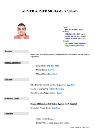 LAST UPDATE May.2016
Objective
I am a highly experienced Sr.Electrical Engineer in Technical Office, Seeking
a good position that would enhance my skills and exceeds my experience.
Personal Information
 Date of birth: 27th Jan. 1986.
 Military Status: Exempted.
Education
B.Sc. Electrical Power & Machine Department May 2007.
Faculty of Engineering, Helwan University.
Cumulative rate of appreciation: Good.
Graduation Project
Design Of Electrical Distribution System For A Hospital
Graduation Project Grade: Excellent.
Languages
 Arabic (mother tongue).
 English V.Good (read, spoken and written).
AHMED AHMED MOHAMED ASAAD
Phone:
(002)02-38700075 (Egypt)
Mobile:
(002) 011-444-2-4849 (Egypt)
(00966) 50-23-43-211 (K.S.A)
(00966) 56-04-90-590 (K.S.A)
E-mail:
eng_asaad75@hotmail.com
eng_asaad75@yahoo.com
 