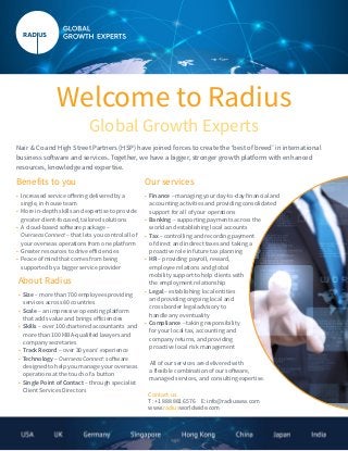 Welcome to Radius
Global Growth Experts
Nair & Co and High Street Partners (HSP) have joined forces to create the ‘best of breed’ in international
business software and services. Together, we have a bigger, stronger growth platform with enhanced
resources, knowledge and expertise.
Benefits to you
•	 Increased service offering delivered by a
single, in-house team
•	 More in-depth skills and expertise to provide
greater client-focused, tailored solutions
•	 A cloud-based software package –
OverseasConnect – that lets you control all of
your overseas operations from one platform
•	 Greater resources to drive efficiencies
•	 Peace of mind that comes from being
supported by a bigger service provider
About Radius
• Size – more than 700 employees providing
services across 80 countries	
• Scale – an impressive operating platform
that adds value and brings efficiencies
• Skills – over 100 chartered accountants and
more than 100 MBA-qualified lawyers and
company secretaries
• Track Record – over 30 years’ experience
• Technology – OverseasConnect: software
designed to help you manage your overseas
operations at the touch of a button
• Single Point of Contact – through specialist
Client Services Directors
Our services
• Finance – managing your day-to-day financial and
accounting activities and providing consolidated
support for all of your operations
• Banking – supporting payments across the
world and establishing local accounts
• Tax – controlling and recording payment
of direct and indirect taxes and taking a
proactive role in future tax planning
• HR – providing payroll, reward,
employee relations and global
mobility support to help clients with
the employment relationship
• Legal – establishing local entities
and providing ongoing local and
cross border legal advisory to
handle any eventuality
• Compliance – taking responsibility
for your local tax, accounting and
company returns, and providing
proactive local risk management
All of our services are delivered with
a flexible combination of our software,
managed services, and consulting expertise.
Contact us:
T: +1 888 881 6576 E: info@radiusww.com
www.radiusworldwide.com
 