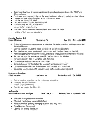  Coaches and upholds all company policies and procedures in accordance with HACCP and
OHA regulations
 Continually recognize each individual for what they have to offer and capitalize on their talents
 I support our park with maintaining proper portions and pours
 I identify and hire right fit talent
 Plan and organize long and short term goals
 Prioritizes daily and long term projects
 Long and short range planning
 Effectively handled sensitive guest situations on an individual basis
 Handling of daily business operations
Chipotle Mexican Grill
General Manager Kissimmee, FL July 2004 – November 2011
 Trained and developed countless new hire General Managers, countless shift Supervisors and
Assistant Managers
 Delivers excellent service that meets and exceeds customer expectations
 Sets priorities and keeps employees focus on goals and objectives by connecting daily
 Addresses poor performance immediately, and allows employees to learn from their mistakes
 Recruits and hires the best people available, and put them in the right jobs.
 Increasing sales by 30% by using four walls Marketing
 Consistently exceeding controllable contribution.
 Consistently uses PAR levels to order accurately and to control inventory
 Coordinates work schedules, and manages labor by using labor matrix daily.
 Develops a positive, respectful, productive, and professional work environment
Greenberg Associates
Office Manager New York, NY September 2001 – April 2004
 Typing, inputting new client into the system and scheduling
 Managing the office Supplies,
 Record keeping and Billing,
 Opening and closing the office, etc.
McDonalds
Assistant Restaurant Manager New York, NY February 1993 – September 2001
 Effectively manages revenue and labor
 Effectively handled and managed Safe Fund
 Achieves financial goals by managing revenues on a daily basis
 Crew Members Deployment
 Opening and closing procedures
 