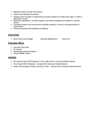  Maintains quality of foods and products
 Follow Cash Handling Procedures
 Supports store manager in implementing company programs to create action plans in order to
get positive results
 Sets clear expectations, monitors progress, and holds employees accountable for positive
results
 Constantly reviews store environment to identify problems, concerns, and opportunities for
improvement
 Ensures all policies and standards are followed
EDUCATION
 Bronx Community College Business Management Bronx, NY
VolunteerWork
 Give Kids The World
 2nd
Harvest
 Renaissance Charter Academy
 Horizon Middle School
AWARDS
 EIL Award for best TSAT Results of 2013– March 2014 (Universal Orlando Resort)
 Food Award HHN Wristbands – October 2013 (Universal Orlando Resort)
 Award of Participation Portions and Pours Team – January 2014 (Universal Orlando Resort)
 