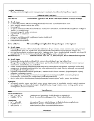 Purchase Management
• Planning and monitoring inventory management, raw materials, etc. and monitoring inbound logistics
Organizational Experience
Since Apr’ 15 Empire Home Appliances Ltd. , Baddi , Himanchal Pradesh as Project Manager
Key Result Areas:
• 5+ years of experience in Manufacturing /Automobile Industrial & Civil Constructions work
• Micro planning of daily construction activity
• Preparing bids
• All type of fabrication, installation, Distribution Transformer installation, prefabricated Buildings& Civil work(Road
, Plinth & Drainage System)
• Communicating with vendor & customer
• Report to GM on daily issues
• Estimating
• Paint shop work(Automobile) and Enamel Coating line(Geyser)
• Semi Automatic Weld Shop
• Conveyor Installation Work
Oct’12 to Mar’15: Advancetech Engineering Pvt. Ltd., Bilaspur, Gurgaon as Site Engineer
Key Result Areas:
• Overseeing construction related activities like fabrication, all type of tanks, panels, external ducts, ovens, conveyor
support, process drain pan, deck & fence, mezzanine (layout, support, hand rail), spray booth and post deck
• Carrying out installation of different tanks in Pre Treatment Area, Electro Deposition tank, Air supply unit, Flash Off
zone, Clear booth, Base booth, Primer booth, Ducting and Piping related activities etc.
May’10 to Sep’12: Sidharth Automat India Pvt. Ltd., Shahjahanpur, Alwar as Production Engineer
Key Result Areas:
• Handled of project under Project Head (Fabrication & Assembly) and reporting to Plant Head
• Managed the overall project activities and complete operation function like productivity improvement & product
development, manufacturing and production
• Looked after maintaining and updating project related documents, visual management, supervision of daily work
management, identification, elimination of non-value addition activities, build effective systems & processes and
providing timely training to workers
• Ensured Management Information System (MIS) to Head Office, schedule adherence, progress reports, capacity
utilization, consumable cost, etc.
• Involved in process planning, raw material planning, inventory management, BOM preparation, dispatch
scheduling, etc.; conducting and taking care of Quality Review Meetings
• Carried out activities of implementation, maintenance and improvement of quality system & procedures
Highlights:
• Successfully initiated system based work culture related to operations by introducing monthly & weekly planning,
capacity planning, monthly production plan, daily M/C loading plan, production review meeting, quality review
meeting and in process check sheets
Major Projects
Installation Projects:
o Mar ’13 to May ’13: Tata Motor Ltd., Jamshedpur for TAL Manufacturing Solution
o Oct’12 to Feb’13: Toyota Kirlosker Motors (Bangalore) for Trinity Industrial Corp.
Fabrication:
o Jul’14 to Dec’14: International Tractors Ltd., Hoshiarpur for Taikisha Engineering India Ltd.
o Sep’11 to Dec’11: Wheels India, Rampur for Sidharth Automat India
o Dec’10 to Jan‘11: Volkswagen India, Pune for Sidharth Automat India
Education
 