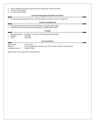 • B.Tech. (Mechanical Engineering) from JNTU, Hyderabad in 2010 with 65%
• 12th
from B.I.E.C. Patna .
• 10th
from B.S.E.B. Patna .
Extramural Engagements & Other Accolades
• Involved and participated in various cultural activities at school as well as college level
Voluntary Assignments
• Participated in Pulse Polio Awareness Programme at Hyderabad in 2008
• Involved in AIDS Control Awareness Programme at Hyderabad in 2009
IT Skills
o Operating System: Windows 7, Windows XP Professional and 98/2000
o Package: MS-Office
o Tools: Auto CAD
Personal Details
Date of Birth: 2nd
Jan, 1984
Address: A-137, Ground Floor, Noida, Sector-20, G.B. Nagar-201301, Uttar Pradesh
Languages Known: English & Hindi
(please refer to the annexure for project details)
 