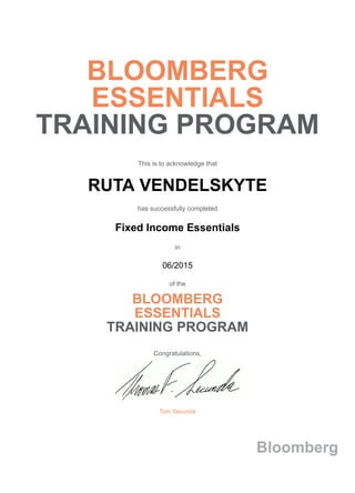 BLOOMBERG
ESSENTIALS
TRAINING PROGRAM
This is to acknowledge that
RUTA VENDELSKYTE
has successfully completed
Fixed Income Essentials
in
06/2015
of the
BLOOMBERG
ESSENTIALS
TRAINING PROGRAM
Congratulations,
Tom Secunda
Bloomberg
 