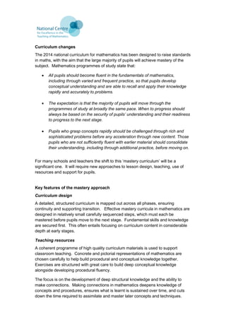 Curriculum changes
The 2014 national curriculum for mathematics has been designed to raise standards
in maths, with the aim that the large majority of pupils will achieve mastery of the
subject. Mathematics programmes of study state that:
 All pupils should become fluent in the fundamentals of mathematics,
including through varied and frequent practice, so that pupils develop
conceptual understanding and are able to recall and apply their knowledge
rapidly and accurately to problems.
 The expectation is that the majority of pupils will move through the
programmes of study at broadly the same pace. When to progress should
always be based on the security of pupils’ understanding and their readiness
to progress to the next stage.
 Pupils who grasp concepts rapidly should be challenged through rich and
sophisticated problems before any acceleration through new content. Those
pupils who are not sufficiently fluent with earlier material should consolidate
their understanding, including through additional practice, before moving on.
For many schools and teachers the shift to this ‘mastery curriculum’ will be a
significant one. It will require new approaches to lesson design, teaching, use of
resources and support for pupils.
Key features of the mastery approach
Curriculum design
A detailed, structured curriculum is mapped out across all phases, ensuring
continuity and supporting transition. Effective mastery curricula in mathematics are
designed in relatively small carefully sequenced steps, which must each be
mastered before pupils move to the next stage. Fundamental skills and knowledge
are secured first. This often entails focusing on curriculum content in considerable
depth at early stages.
Teaching resources
A coherent programme of high quality curriculum materials is used to support
classroom teaching. Concrete and pictorial representations of mathematics are
chosen carefully to help build procedural and conceptual knowledge together.
Exercises are structured with great care to build deep conceptual knowledge
alongside developing procedural fluency.
The focus is on the development of deep structural knowledge and the ability to
make connections. Making connections in mathematics deepens knowledge of
concepts and procedures, ensures what is learnt is sustained over time, and cuts
down the time required to assimilate and master later concepts and techniques.
 
