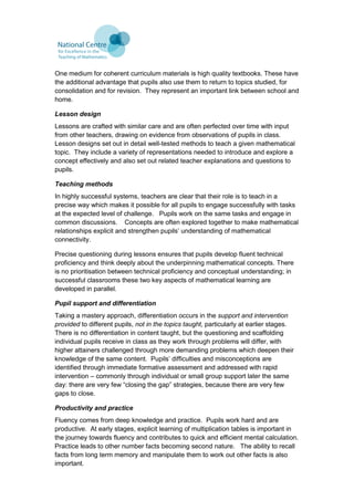 One medium for coherent curriculum materials is high quality textbooks. These have
the additional advantage that pupils also use them to return to topics studied, for
consolidation and for revision. They represent an important link between school and
home.
Lesson design
Lessons are crafted with similar care and are often perfected over time with input
from other teachers, drawing on evidence from observations of pupils in class.
Lesson designs set out in detail well-tested methods to teach a given mathematical
topic. They include a variety of representations needed to introduce and explore a
concept effectively and also set out related teacher explanations and questions to
pupils.
Teaching methods
In highly successful systems, teachers are clear that their role is to teach in a
precise way which makes it possible for all pupils to engage successfully with tasks
at the expected level of challenge. Pupils work on the same tasks and engage in
common discussions. Concepts are often explored together to make mathematical
relationships explicit and strengthen pupils’ understanding of mathematical
connectivity.
Precise questioning during lessons ensures that pupils develop fluent technical
proficiency and think deeply about the underpinning mathematical concepts. There
is no prioritisation between technical proficiency and conceptual understanding; in
successful classrooms these two key aspects of mathematical learning are
developed in parallel.
Pupil support and differentiation
Taking a mastery approach, differentiation occurs in the support and intervention
provided to different pupils, not in the topics taught, particularly at earlier stages.
There is no differentiation in content taught, but the questioning and scaffolding
individual pupils receive in class as they work through problems will differ, with
higher attainers challenged through more demanding problems which deepen their
knowledge of the same content. Pupils’ difficulties and misconceptions are
identified through immediate formative assessment and addressed with rapid
intervention – commonly through individual or small group support later the same
day: there are very few “closing the gap” strategies, because there are very few
gaps to close.
Productivity and practice
Fluency comes from deep knowledge and practice. Pupils work hard and are
productive. At early stages, explicit learning of multiplication tables is important in
the journey towards fluency and contributes to quick and efficient mental calculation.
Practice leads to other number facts becoming second nature. The ability to recall
facts from long term memory and manipulate them to work out other facts is also
important.
 