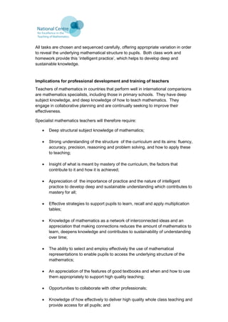 All tasks are chosen and sequenced carefully, offering appropriate variation in order
to reveal the underlying mathematical structure to pupils. Both class work and
homework provide this ‘intelligent practice’, which helps to develop deep and
sustainable knowledge.
Implications for professional development and training of teachers
Teachers of mathematics in countries that perform well in international comparisons
are mathematics specialists, including those in primary schools. They have deep
subject knowledge, and deep knowledge of how to teach mathematics. They
engage in collaborative planning and are continually seeking to improve their
effectiveness.
Specialist mathematics teachers will therefore require:
 Deep structural subject knowledge of mathematics;
 Strong understanding of the structure of the curriculum and its aims: fluency,
accuracy, precision, reasoning and problem solving, and how to apply these
to teaching;
 Insight of what is meant by mastery of the curriculum, the factors that
contribute to it and how it is achieved;
 Appreciation of the importance of practice and the nature of intelligent
practice to develop deep and sustainable understanding which contributes to
mastery for all;
 Effective strategies to support pupils to learn, recall and apply multiplication
tables;
 Knowledge of mathematics as a network of interconnected ideas and an
appreciation that making connections reduces the amount of mathematics to
learn, deepens knowledge and contributes to sustainability of understanding
over time;
 The ability to select and employ effectively the use of mathematical
representations to enable pupils to access the underlying structure of the
mathematics;
 An appreciation of the features of good textbooks and when and how to use
them appropriately to support high quality teaching;
 Opportunities to collaborate with other professionals;
 Knowledge of how effectively to deliver high quality whole class teaching and
provide access for all pupils; and
 