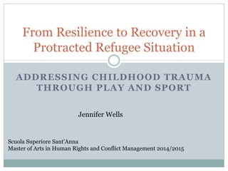 ADDRESSING CHILDHOOD TRAUMA
THROUGH PLAY AND SPORT
From Resilience to Recovery in a
Protracted Refugee Situation
Scuola Superiore Sant’Anna
Master of Arts in Human Rights and Conflict Management 2014/2015
Jennifer Wells
 