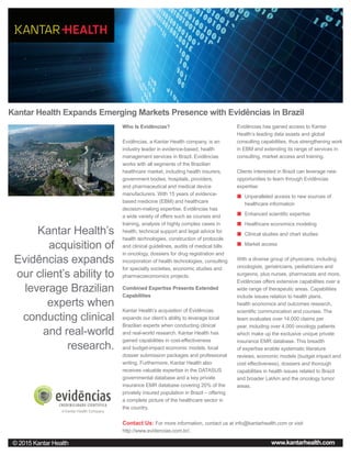 Kantar Health Expands Emerging Markets Presence with Evidências in Brazil
Who Is Evidências?
Evidências, a Kantar Health company, is an
industry leader in evidence-based, health
management services in Brazil. Evidências
works with all segments of the Brazilian
healthcare market, including health insurers,
government bodies, hospitals, providers,
and pharmaceutical and medical device
manufacturers. With 15 years of evidence-
based medicine (EBM) and healthcare
decision-making expertise, Evidências has
a wide variety of offers such as courses and
training, analysis of highly complex cases in
health, technical support and legal advice for
health technologies, construction of protocols
and clinical guidelines, audits of medical bills
in oncology, dossiers for drug registration and
incorporation of health technologies, consulting
for specialty societies, economic studies and
pharmacoeconomics projects.
Combined Expertise Presents Extended
Capabilities
Kantar Health’s acquisition of Evidências
expands our client’s ability to leverage local
Brazilian experts when conducting clinical
and real-world research. Kantar Health has
gained capabilities in cost-effectiveness
and budget-impact economic models, local
dossier submission packages and professional
writing. Furthermore, Kantar Health also
receives valuable expertise in the DATASUS
governmental database and a key private
insurance EMR database covering 20% of the
privately insured population in Brazil – offering
a complete picture of the healthcare sector in
the country.
Evidências has gained access to Kantar
Health’s leading data assets and global
consulting capabilities, thus strengthening work
in EBM and extending its range of services in
consulting, market access and training.
Clients interested in Brazil can leverage new
opportunities to learn through Evidências
expertise:
„„ Unparalleled access to new sources of
healthcare information
„„ Enhanced scientific expertise
„„ Healthcare economics modeling
„„ Clinical studies and chart studies
„„ Market access
With a diverse group of physicians, including
oncologists, geriatricians, pediatricians and
surgeons, plus nurses, pharmacists and more,
Evidências offers extensive capabilities over a
wide range of therapeutic areas. Capabilities
include issues relation to health plans,
health economics and outcomes research,
scientific communication and courses. The
team evaluates over 14,000 claims per
year, including over 4,000 oncology patients
which make up the exclusive unique private
insurance EMR database. This breadth
of expertise enable systematic literature
reviews, economic models (budget impact and
cost effectiveness), dossiers and thorough
capabilities in health issues related to Brazil
and broader LatAm and the oncology tumor
areas.
Australia
© 2015 Kantar Health www.kantarhealth.com
Kantar Health’s
acquisition of
Evidências expands
our client’s ability to
leverage Brazilian
experts when
conducting clinical
and real-world
research.
Contact Us: For more information, contact us at info@kantarhealth.com or visit
http://www.evidencias.com.br/.
 
